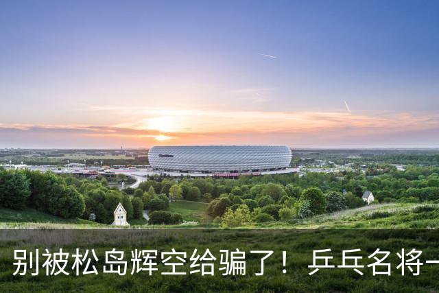别被松岛辉空给骗了！乒乓名将一语拆穿其打法：看似乱打实则精准