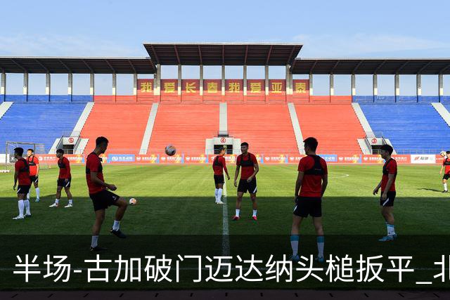 半场-古加破门迈达纳头槌扳平 北京国安1-1河南