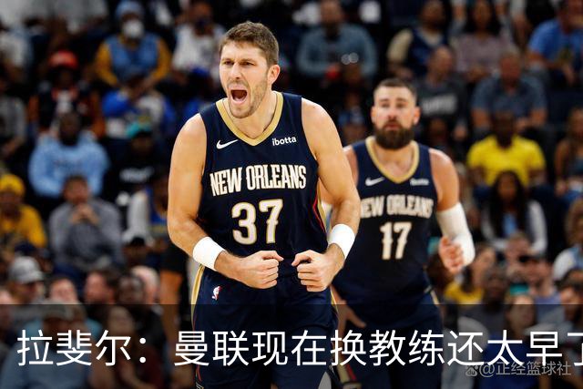 拉斐尔：曼联现在换教练还太早了；看到球队现在的处境很难过
