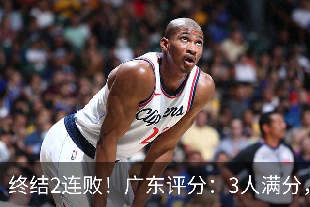 终结2连败！广东评分：3人满分，4人优秀，2国手不合格，18分取胜