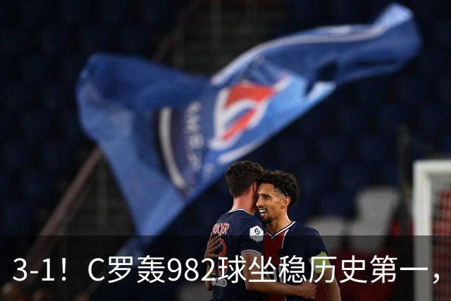 3-1！C罗轰982球坐稳历史第一，，赛后这一举动才是真格局